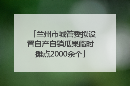兰州市城管委拟设置自产自销瓜果临时摊点2000余个