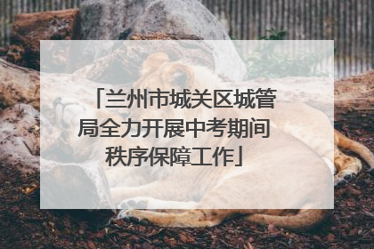 兰州市城关区城管局全力开展中考期间秩序保障工作