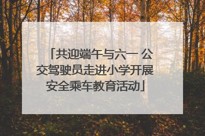共迎端午与六一 公交驾驶员走进小学开展安全乘车教育活动