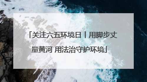关注六五环境日丨用脚步丈量黄河 用法治守护环境