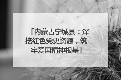 内蒙古宁城县：深挖红色党史资源，筑牢爱国精神根基