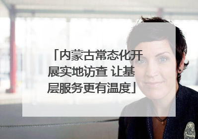 内蒙古常态化开展实地访查 让基层服务更有温度