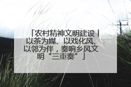 农村精神文明建设丨以茶为媒、以戏化风、以邻为伴，奏响乡风文明“三重奏”