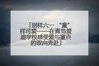 别样六一 “童”样可爱——在青岛爱迪学校感受爱与童真的双向奔赴