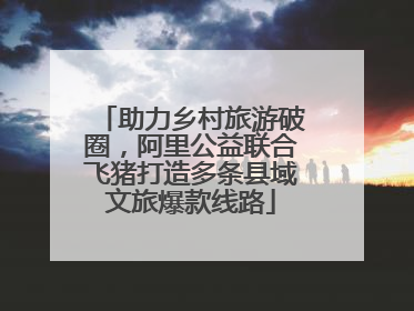 助力乡村旅游破圈，阿里公益联合飞猪打造多条县域文旅爆款线路