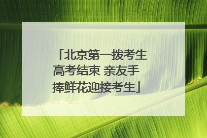 北京第一拨考生高考结束 亲友手捧鲜花迎接考生