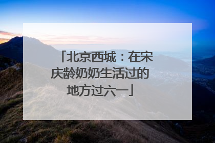 北京西城：在宋庆龄奶奶生活过的地方过六一