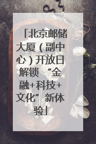 北京邮储大厦（副中心）开放日解锁 “金融+科技+文化”新体验
