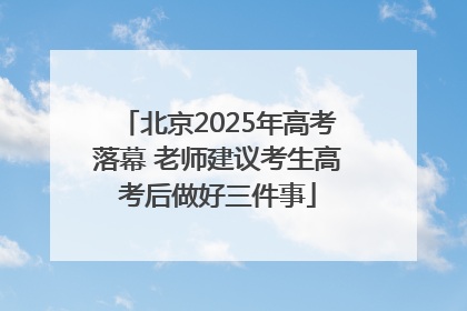 北京2025年高考落幕 老师建议考生高考后做好三件事