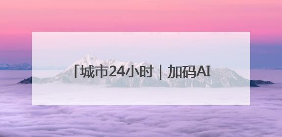 城市24小时｜加码AI，杭州发出“动员令”