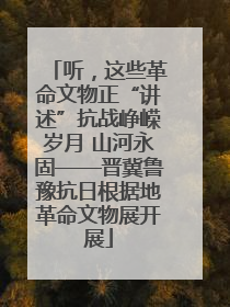 听，这些革命文物正“讲述”抗战峥嵘岁月 山河永固——晋冀鲁豫抗日根据地革命文物展开展