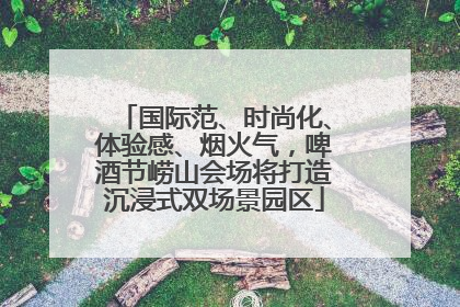 国际范、时尚化、体验感、烟火气，啤酒节崂山会场将打造沉浸式双场景园区