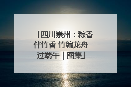 四川崇州：粽香伴竹香 竹编龙舟过端午｜图集