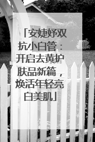 安婕妤双抗小白管：开启去黄护肤品新篇，焕活年轻亮白美肌