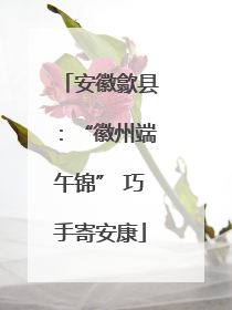 安徽歙县：“徽州端午锦” 巧手寄安康