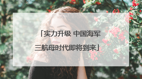 实力升级 中国海军三航母时代即将到来