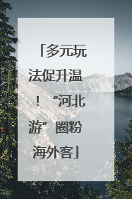 多元玩法促升温！“河北游”圈粉海外客