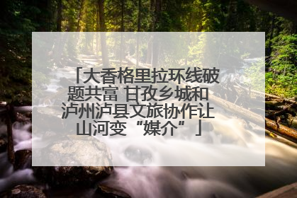 大香格里拉环线破题共富 甘孜乡城和泸州泸县文旅协作让山河变“媒介”