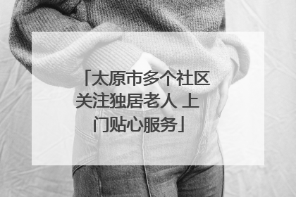 太原市多个社区关注独居老人 上门贴心服务