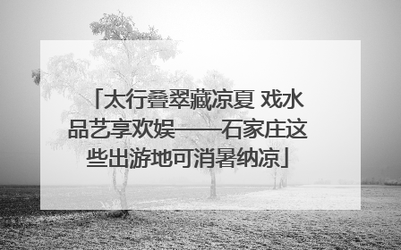 太行叠翠藏凉夏 戏水品艺享欢娱——石家庄这些出游地可消暑纳凉