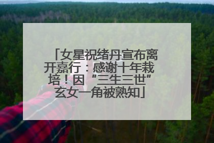 女星祝绪丹宣布离开嘉行：感谢十年栽培！因“三生三世”玄女一角被熟知