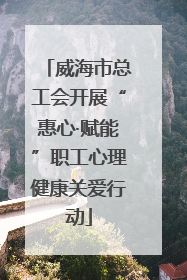 威海市总工会开展“惠心·赋能”职工心理健康关爱行动