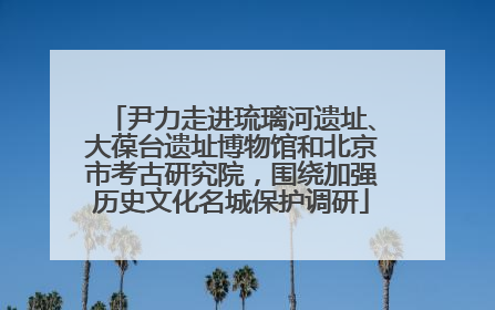 尹力走进琉璃河遗址、大葆台遗址博物馆和北京市考古研究院，围绕加强历史文化名城保护调研