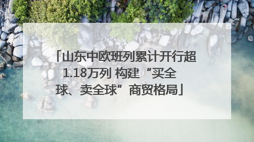 山东中欧班列累计开行超1.18万列 构建“买全球、卖全球”商贸格局