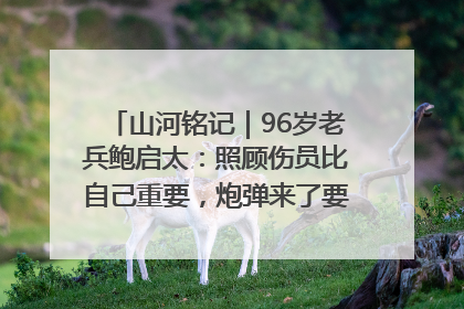 山河铭记｜96岁老兵鲍启太：照顾伤员比自己重要，炮弹来了要趴在他们身上