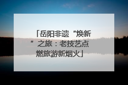 岳阳非遗“焕新”之旅：老技艺点燃旅游新烟火