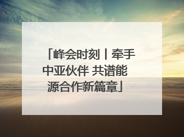 峰会时刻丨牵手中亚伙伴 共谱能源合作新篇章
