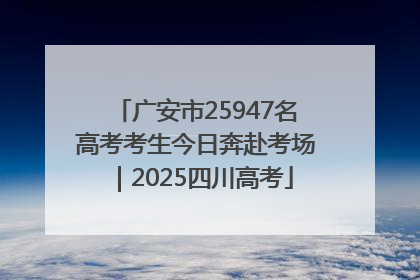 广安市25947名高考考生今日奔赴考场｜2025四川高考