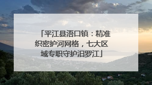 平江县浯口镇：精准织密护河网格，七大区域专职守护汨罗江