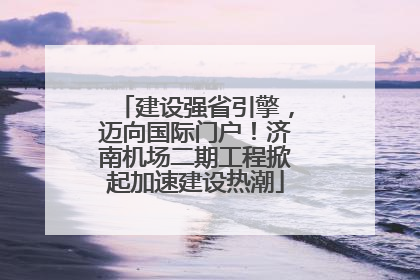 建设强省引擎，迈向国际门户！济南机场二期工程掀起加速建设热潮