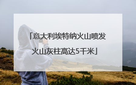 意大利埃特纳火山喷发 火山灰柱高达5千米
