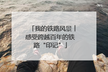 我的铁路风景︱感受跨越百年的铁路“印记”