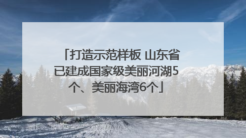 打造示范样板 山东省已建成国家级美丽河湖5个、美丽海湾6个