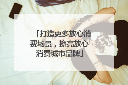 打造更多放心消费场景，擦亮放心消费城市品牌