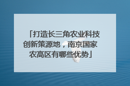 打造长三角农业科技创新策源地，南京国家农高区有哪些优势