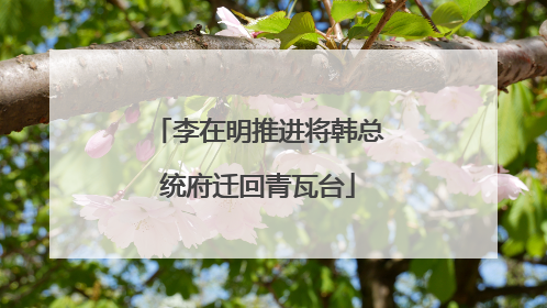 李在明推进将韩总统府迁回青瓦台