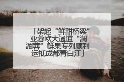 架起“鲜甜桥梁” 亚蓉欧大通道“澜湄蓉”鲜果专列顺利运抵成都青白江