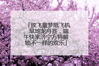 放飞童梦纸飞机、旱地龙舟赛，端午快来济宁方特解锁不一样的欢乐