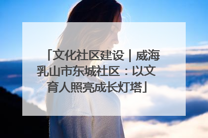 文化社区建设｜威海乳山市东城社区：以文育人照亮成长灯塔