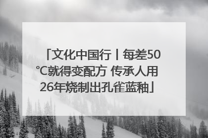 文化中国行丨每差50℃就得变配方 传承人用26年烧制出孔雀蓝釉