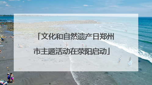 文化和自然遗产日郑州市主题活动在荥阳启动