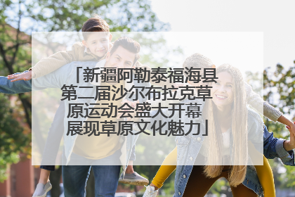 新疆阿勒泰福海县第二届沙尔布拉克草原运动会盛大开幕 展现草原文化魅力