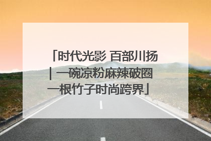 时代光影 百部川扬｜一碗凉粉麻辣破圈 一根竹子时尚跨界