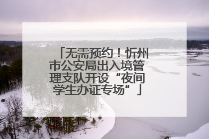 无需预约！忻州市公安局出入境管理支队开设“夜间学生办证专场”