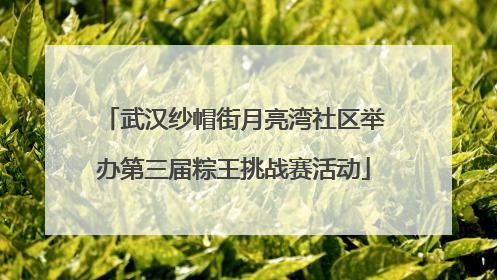 武汉纱帽街月亮湾社区举办第三届粽王挑战赛活动
