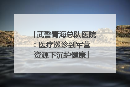 武警青海总队医院：医疗巡诊到军营  资源下沉护健康
